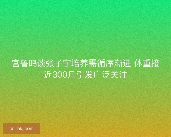 宫鲁鸣谈张子宇培养需循序渐进 体重接近300斤引发广泛关注