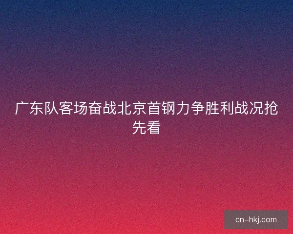 广东队客场奋战北京首钢力争胜利战况抢先看