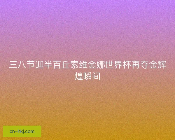 三八节迎半百丘索维金娜世界杯再夺金辉煌瞬间